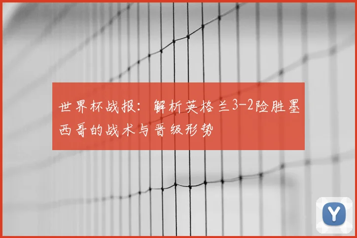世界杯战报：解析英格兰3-2险胜墨西哥的战术与晋级形势