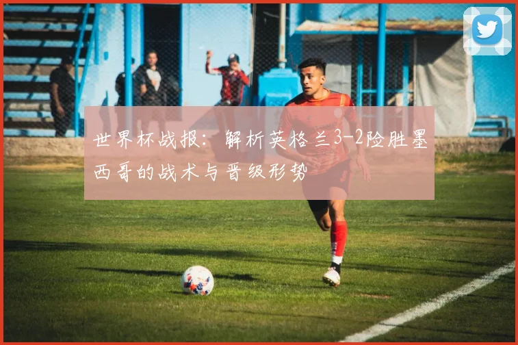 世界杯战报:解析英格兰3-2险胜墨西哥的战术与晋级形势