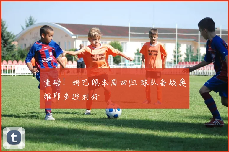 重磅！姆巴佩本周回归 球队备战奥维耶多迎利好