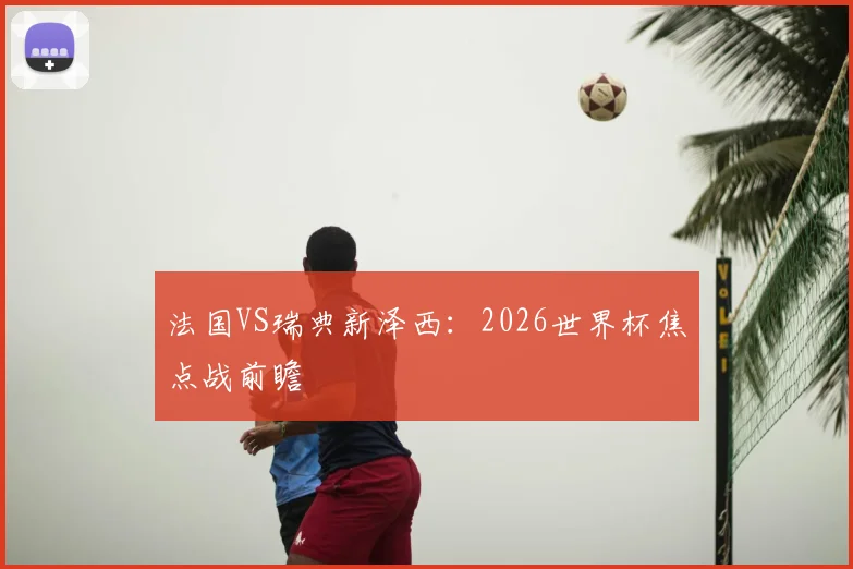 法国VS瑞典新泽西:2026世界杯焦点战前瞻