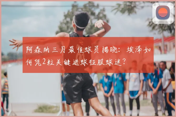 阿森纳三月最佳球员揭晓：埃泽如何凭2粒关键进球征服球迷？