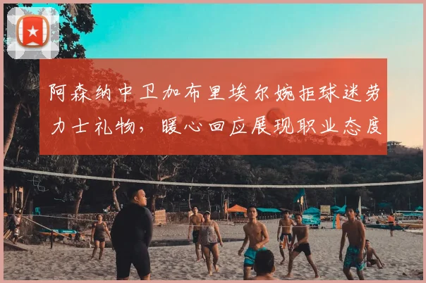 阿森纳中卫加布里埃尔婉拒球迷劳力士礼物,暖心回应展现职业态度