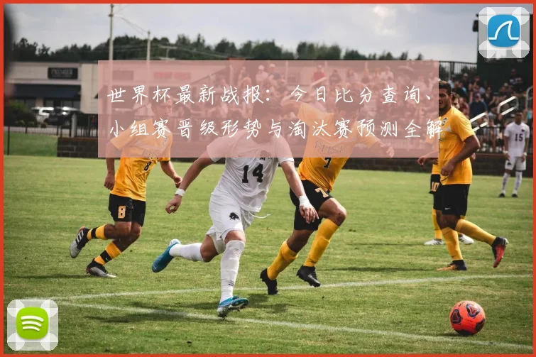 世界杯最新战报：今日比分查询、小组赛晋级形势与淘汰赛预测全解析